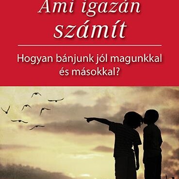 Ami Igazán Számít - Hogyan Bánjunk Jól Magunkkal És Másokkal?